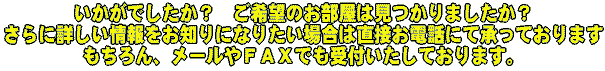いかがでしたか？御希望のお部屋、お住まい　マンション　貸家　事務所　店舗　工場は見つかりましたか？さらに詳しい情報をお知りになりたい場合は直接お電話にて賜っております。もちろんメールやファックスでも受け付けております。
